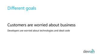 Different goals
Customers are worried about business
Developers are worried about technologies and ideal code
 