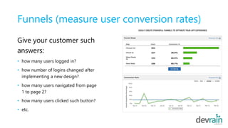 Funnels (measure user conversion rates)
Give your customer such
answers:
• how many users logged in?
• how number of logins changed after
implementing a new design?
• how many users navigated from page
1 to page 2?
• how many users clicked such button?
• etc.
 