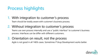 Process highlights
1. With integration to customer’s process
Team should be totally aware with customer’s business process.
2. Without integration to customer’s process
Teams use own process internally and use a “public interface” to customer’s business
process. Interfaces can be differ with different customers.
3. Orientation on result, not the process
Agile is not good in all 146% cases. Sometimes F*ckup Development works better.
 