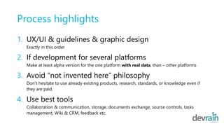 Process highlights
1. UX/UI & guidelines & graphic design
Exactly in this order
2. If development for several platforms
Make at least alpha version for the one platform with real data, than – other platforms
3. Avoid “not invented here” philosophy
Don’t hesitate to use already existing products, research, standards, or knowledge even if
they are paid.
4. Use best tools
Collaboration & communication, storage, documents exchange, source controls, tasks
management, Wiki & CRM, feedback etc.
 