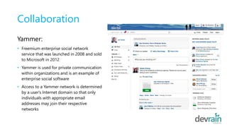 Collaboration
Yammer:
• Freemium enterprise social network
service that was launched in 2008 and sold
to Microsoft in 2012
• Yammer is used for private communication
within organizations and is an example of
enterprise social software
• Access to a Yammer network is determined
by a user's Internet domain so that only
individuals with appropriate email
addresses may join their respective
networks
 