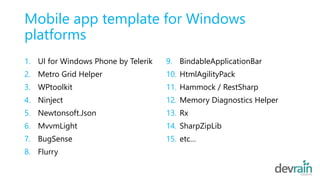 Mobile app template for Windows
platforms
1. UI for Windows Phone by Telerik
2. Metro Grid Helper
3. WPtoolkit
4. Ninject
5. Newtonsoft.Json
6. MvvmLight
7. BugSense
8. Flurry
9. BindableApplicationBar
10. HtmlAgilityPack
11. Hammock / RestSharp
12. Memory Diagnostics Helper
13. Rx
14. SharpZipLib
15. etc…
 