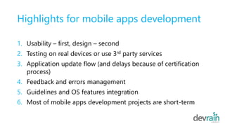 Highlights for mobile apps development
1. Usability – first, design – second
2. Testing on real devices or use 3rd party services
3. Application update flow (and delays because of certification
process)
4. Feedback and errors management
5. Guidelines and OS features integration
6. Most of mobile apps development projects are short-term
 