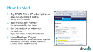 How to start
1. Buy MSDN, Office 365 subscriptions or
become a Microsoft partner
For any size of companies
2. Become BizSpark member
For startups not older than 3 years
3. Get DreamSpark or MSDN AA
subscription
If you are a scholar, student, PhD or teacher
4. Nokia Developer Program
Windows Phone Dev Center subscription, BugSense
Performance Monitoring Solution, Telerik Rad
Controls, remote app testing tools
 