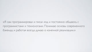 «Я сам программировал и писал код и постоянно общаюсь с
программистами и технологами. Понимаю основы современного
бэкенда, и работая всегда думаю о конечной реализации.»
 