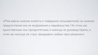 «Мне важно мнение клиента и поведение пользователей, их мнения,
предпочтения или их возражения и недовольство. Но этим, как
единственным или приоритетным, я никогда не руководствуюсь, и
этим же никогда не стану прикрывать любые свои решения.»
 