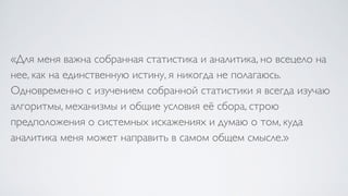«Для меня важна собранная статистика и аналитика, но всецело на
нее, как на единственную истину, я никогда не полагаюсь.
Одновременно с изучением собранной статистики я всегда изучаю
алгоритмы, механизмы и общие условия её сбора, строю
предположения о системных искажениях и думаю о том, куда
аналитика меня может направить в самом общем смысле.»
 