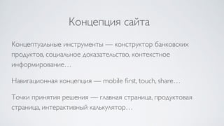 Концепция сайта
Концептуальные инструменты — конструктор банковских
продуктов, социальное доказательство, контекстное
информирование…
Навигационная концепция — mobile ﬁrst, touch, share…
Точки принятия решения — главная страница, продуктовая
страница, интерактивный калькулятор…
 