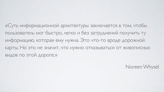 «Суть информационной архитектуры заключается в том, чтобы
пользователь мог быстро, легко и без затруднений получить ту
информацию, которая ему нужна. Это что-то вроде дорожной
карты. Но это не значит, что нужно отказываться от живописных
видов по этой дороге.»
Noreen Whysel
 