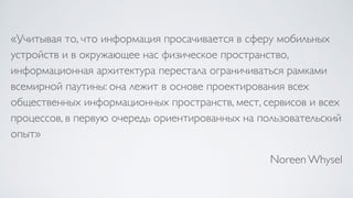 «Учитывая то, что информация просачивается в сферу мобильных
устройств и в окружающее нас физическое пространство,
информационная архитектура перестала ограничиваться рамками
всемирной паутины: она лежит в основе проектирования всех
общественных информационных пространств, мест, сервисов и всех
процессов, в первую очередь ориентированных на пользовательский
опыт»
Noreen Whysel
 