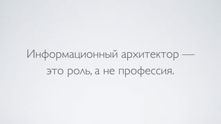 Информационный архитектор —  
это роль, а не профессия.
 
