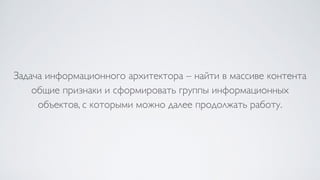 Задача информационного архитектора – найти в массиве контента
общие признаки и сформировать группы информационных
объектов, с которыми можно далее продолжать работу.
 