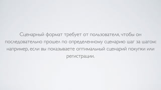 Сценарный формат требует от пользователя, чтобы он
последовательно прошел по определенному сценарию шаг за шагом:
например, если вы показываете оптимальный сценарий покупки или
регистрации.
 