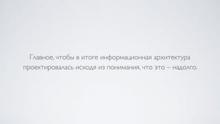 Главное, чтобы в итоге информационная архитектура
проектировалась исходя из понимания, что это – надолго.
 