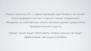 Нужно помнить, что у проектировщика карт-бланш и он может
структурировать контент с самого начала «правильно», 
базируясь на собственном опыте, изучении рынка и результатах
предварительного аудита.
Нужно только будет обосновать, почему именно так будет
эффективнее, чем иным способом.
 