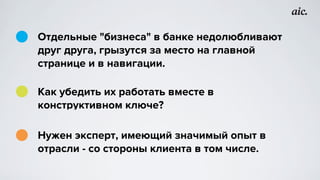 Отдельные "бизнеса" в банке недолюбливают
друг друга, грызутся за место на главной
странице и в навигации.
Как убедить их работать вместе в
конструктивном ключе?
Нужен эксперт, имеющий значимый опыт в
отрасли - со стороны клиента в том числе.
 