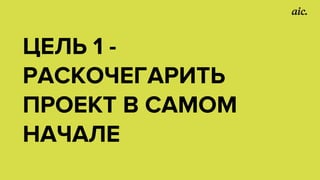 ЦЕЛЬ 1 -
РАСКОЧЕГАРИТЬ
ПРОЕКТ В САМОМ
НАЧАЛЕ
 