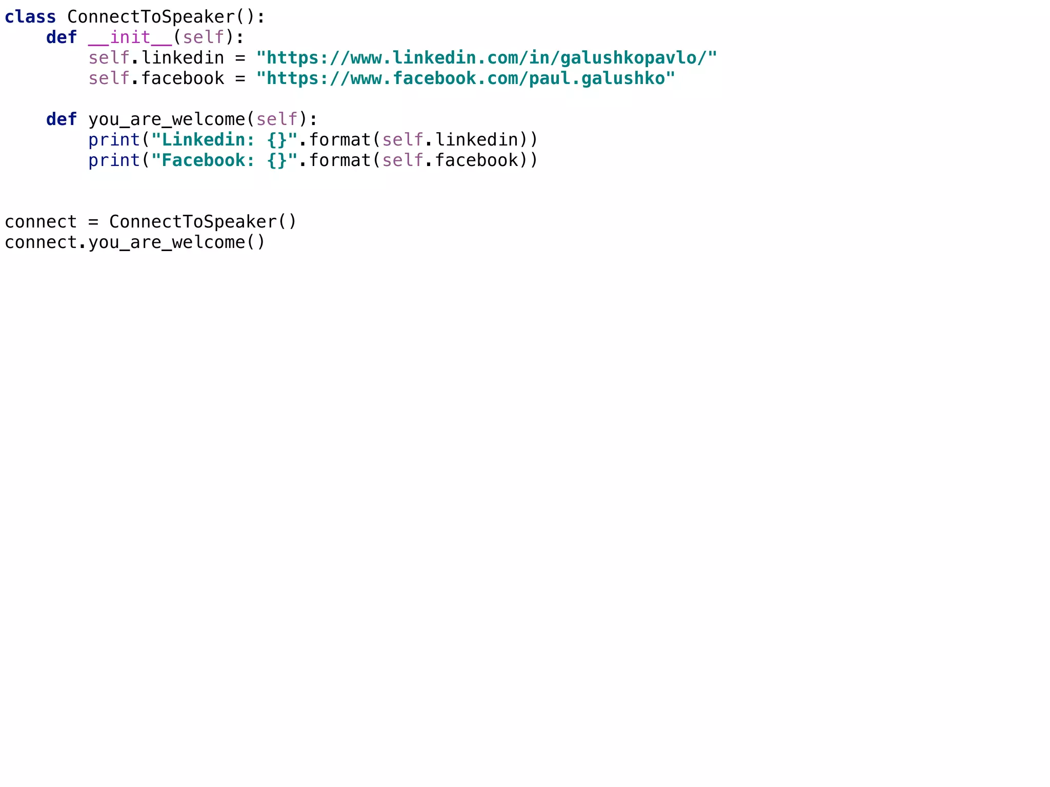 class ConnectToSpeaker():
def __init__(self):
self.linkedin = "https://www.linkedin.com/in/galushkopavlo/"
self.facebook = "https://www.facebook.com/paul.galushko"
def you_are_welcome(self):
print("Linkedin: {}".format(self.linkedin))
print("Facebook: {}".format(self.facebook))
connect = ConnectToSpeaker()
connect.you_are_welcome()
 