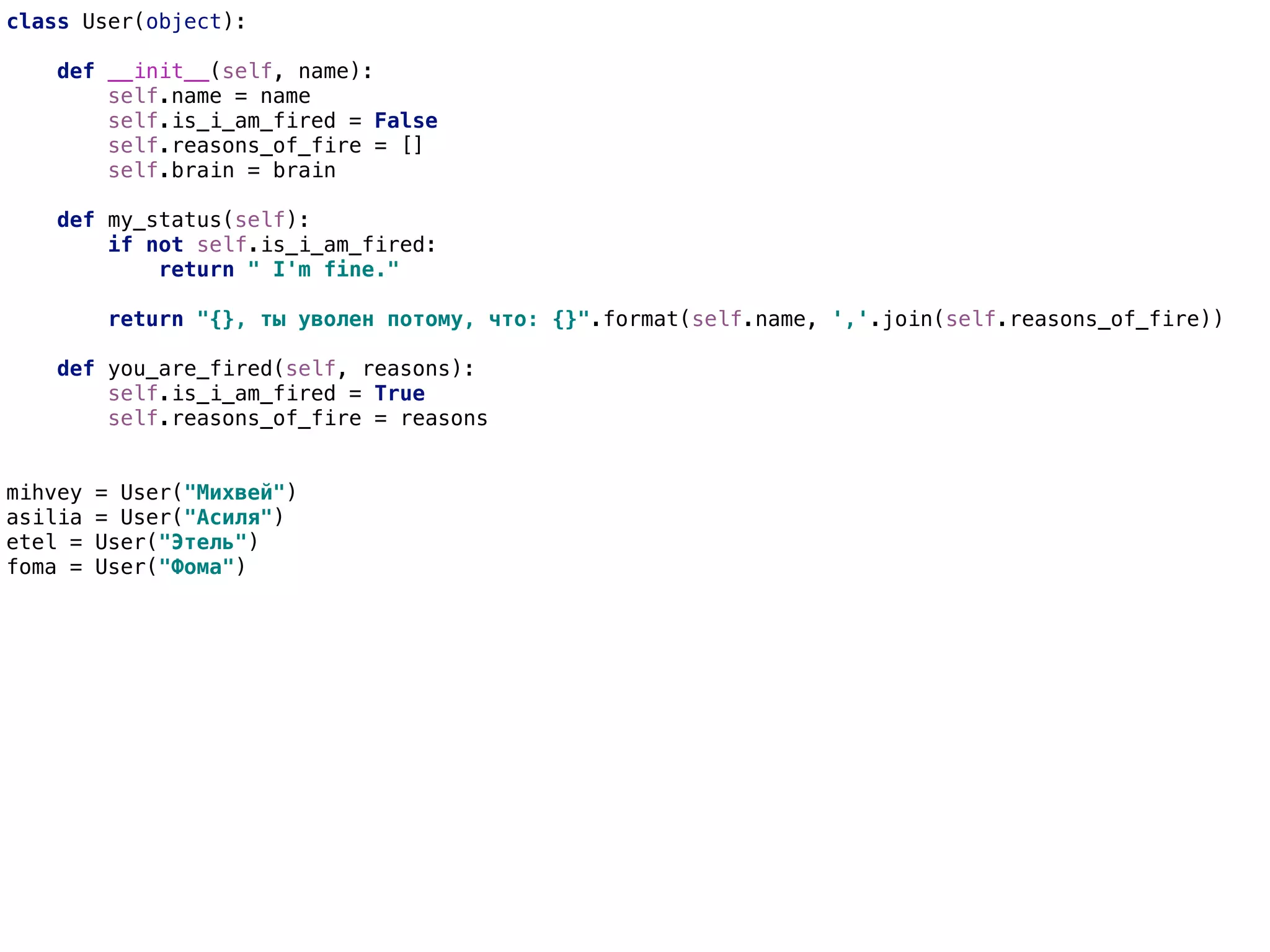 class User(object):
def __init__(self, name):
self.name = name
self.is_i_am_fired = False
self.reasons_of_fire = []
self.brain = brain
def my_status(self):
if not self.is_i_am_fired:
return " I'm fine."
return "{}, ты уволен потому, что: {}".format(self.name, ','.join(self.reasons_of_fire))
def you_are_fired(self, reasons):
self.is_i_am_fired = True
self.reasons_of_fire = reasons
mihvey = User("Михвей")
asilia = User("Асиля")
etel = User("Этель")
foma = User("Фома")
 