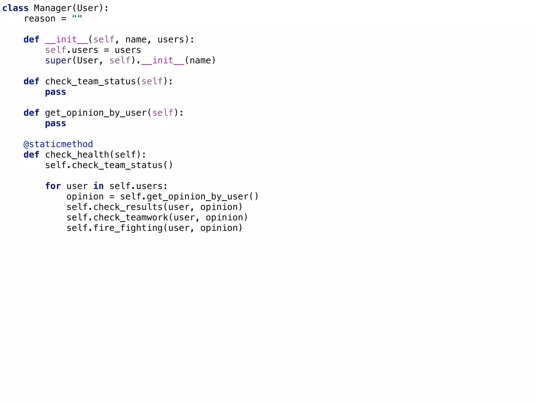 class Manager(User):
reason = ""
def __init__(self, name, users):
self.users = users
super(User, self).__init__(name)
def check_team_status(self):
pass
def get_opinion_by_user(self):
pass
@staticmethod
def check_health(self):
self.check_team_status()
for user in self.users:
opinion = self.get_opinion_by_user()
self.check_results(user, opinion)
self.check_teamwork(user, opinion)
self.fire_fighting(user, opinion)
 