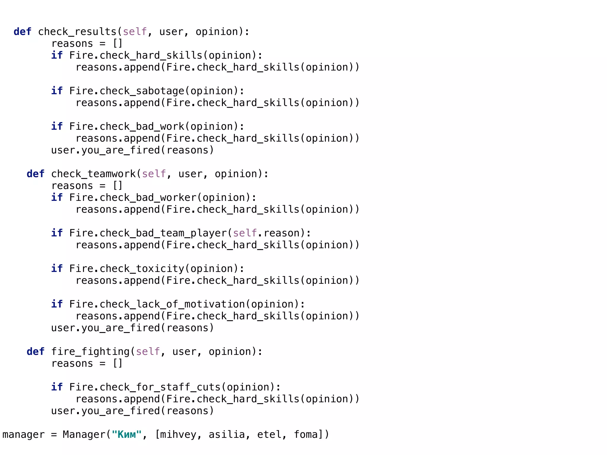 def check_results(self, user, opinion):
reasons = []
if Fire.check_hard_skills(opinion):
reasons.append(Fire.check_hard_skills(opinion))
if Fire.check_sabotage(opinion):
reasons.append(Fire.check_hard_skills(opinion))
if Fire.check_bad_work(opinion):
reasons.append(Fire.check_hard_skills(opinion))
user.you_are_fired(reasons)
def check_teamwork(self, user, opinion):
reasons = []
if Fire.check_bad_worker(opinion):
reasons.append(Fire.check_hard_skills(opinion))
if Fire.check_bad_team_player(self.reason):
reasons.append(Fire.check_hard_skills(opinion))
if Fire.check_toxicity(opinion):
reasons.append(Fire.check_hard_skills(opinion))
if Fire.check_lack_of_motivation(opinion):
reasons.append(Fire.check_hard_skills(opinion))
user.you_are_fired(reasons)
def fire_fighting(self, user, opinion):
reasons = []
if Fire.check_for_staff_cuts(opinion):
reasons.append(Fire.check_hard_skills(opinion))
user.you_are_fired(reasons)
manager = Manager("Ким", [mihvey, asilia, etel, foma])
 