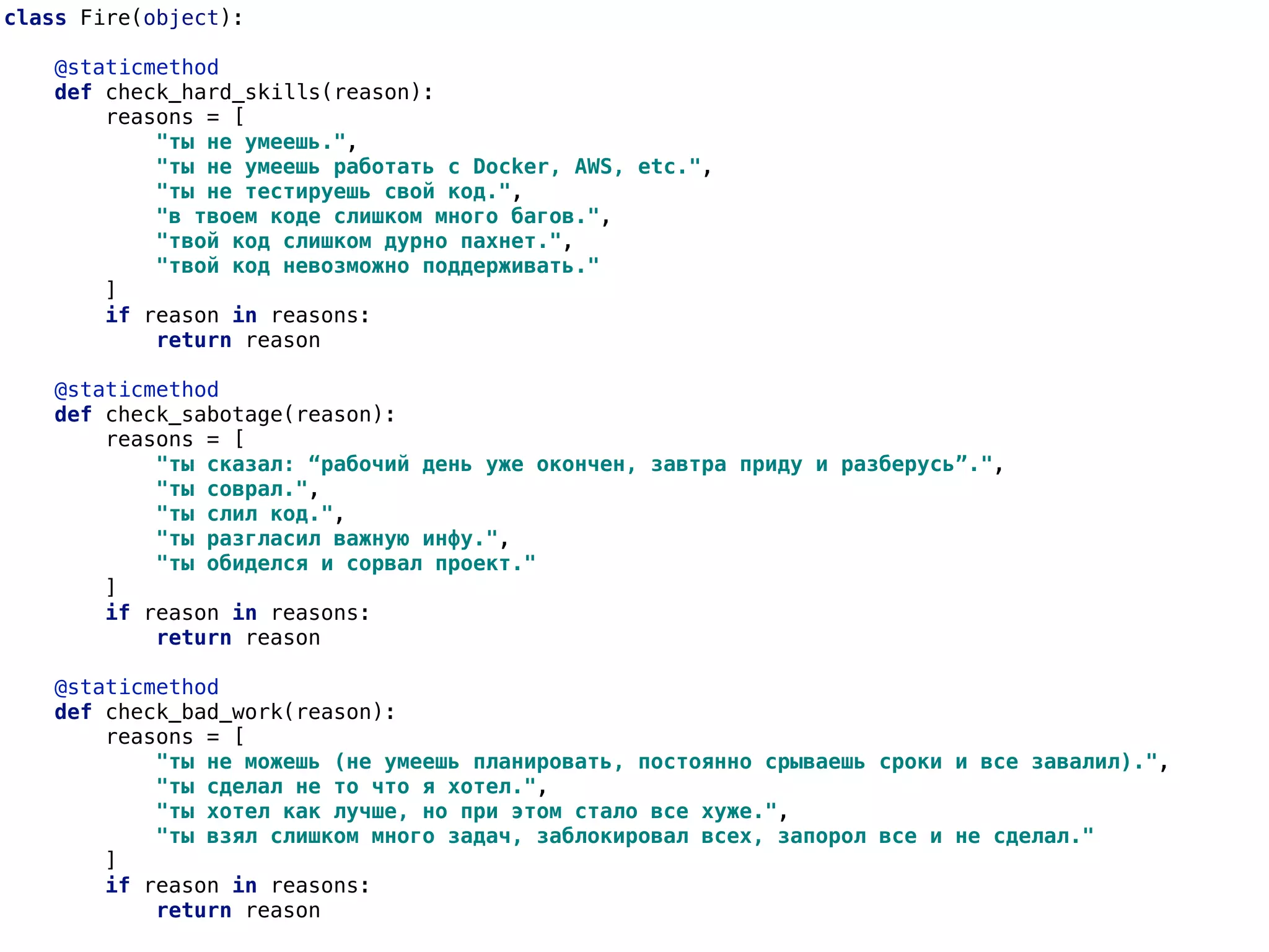 class Fire(object):
@staticmethod
def check_hard_skills(reason):
reasons = [
"ты не умеешь.",
"ты не умеешь работать с Docker, AWS, etc.",
"ты не тестируешь свой код.",
"в твоем коде слишком много багов.",
"твой код слишком дурно пахнет.",
"твой код невозможно поддерживать."
]
if reason in reasons:
return reason
@staticmethod
def check_sabotage(reason):
reasons = [
"ты сказал: “рабочий день уже окончен, завтра приду и разберусь”.",
"ты соврал.",
"ты слил код.",
"ты разгласил важную инфу.",
"ты обиделся и сорвал проект."
]
if reason in reasons:
return reason
@staticmethod
def check_bad_work(reason):
reasons = [
"ты не можешь (не умеешь планировать, постоянно срываешь сроки и все завалил).",
"ты сделал не то что я хотел.",
"ты хотел как лучше, но при этом стало все хуже.",
"ты взял слишком много задач, заблокировал всех, запорол все и не сделал."
]
if reason in reasons:
return reason
 