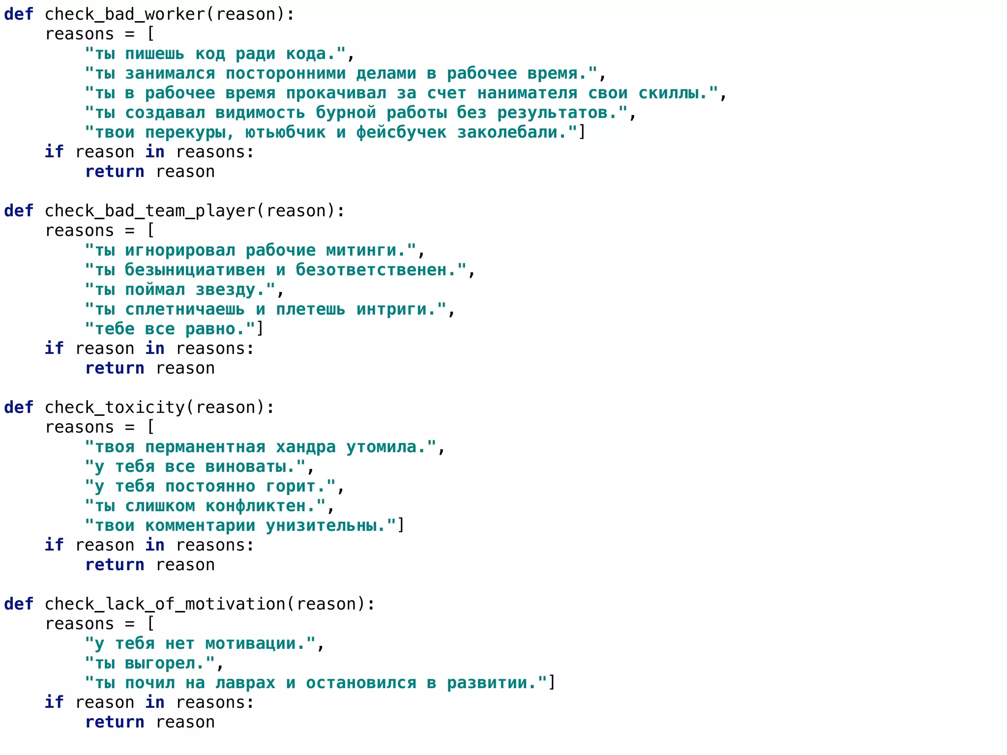 def check_bad_worker(reason):
reasons = [
"ты пишешь код ради кода.",
"ты занимался посторонними делами в рабочее время.",
"ты в рабочее время прокачивал за счет нанимателя свои скиллы.",
"ты создавал видимость бурной работы без результатов.",
"твои перекуры, ютьюбчик и фейсбучек заколебали."]
if reason in reasons:
return reason
def check_bad_team_player(reason):
reasons = [
"ты игнорировал рабочие митинги.",
"ты безынициативен и безответственен.",
"ты поймал звезду.",
"ты сплетничаешь и плетешь интриги.",
"тебе все равно."]
if reason in reasons:
return reason
def check_toxicity(reason):
reasons = [
"твоя перманентная хандра утомила.",
"у тебя все виноваты.",
"у тебя постоянно горит.",
"ты слишком конфликтен.",
"твои комментарии унизительны."]
if reason in reasons:
return reason
def check_lack_of_motivation(reason):
reasons = [
"у тебя нет мотивации.",
"ты выгорел.",
"ты почил на лаврах и остановился в развитии."]
if reason in reasons:
return reason
 