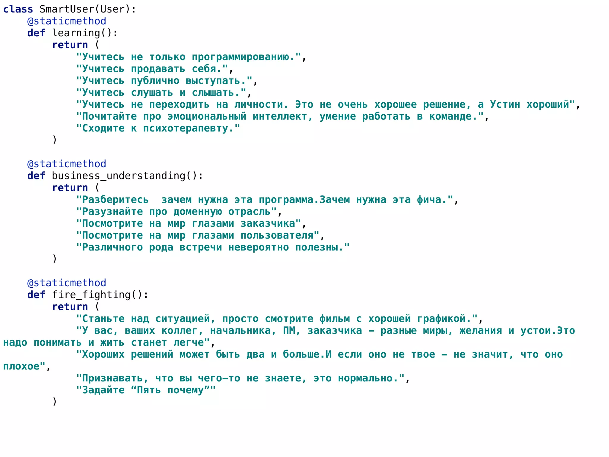 class SmartUser(User):
@staticmethod
def learning():
return (
"Учитесь не только программированию.",
"Учитесь продавать себя.",
"Учитесь публично выступать.",
"Учитесь слушать и слышать.",
"Учитесь не переходить на личности. Это не очень хорошее решение, а Устин хороший",
"Почитайте про эмоциональный интеллект, умение работать в команде.",
"Сходите к психотерапевту."
)
@staticmethod
def business_understanding():
return (
"Разберитесь зачем нужна эта программа.Зачем нужна эта фича.",
"Разузнайте про доменную отрасль",
"Посмотрите на мир глазами заказчика",
"Посмотрите на мир глазами пользователя",
"Различного рода встречи невероятно полезны."
)
@staticmethod
def fire_fighting():
return (
"Станьте над ситуацией, просто смотрите фильм с хорошей графикой.",
"У вас, ваших коллег, начальника, ПМ, заказчика - разные миры, желания и устои.Это
надо понимать и жить станет легче",
"Хороших решений может быть два и больше.И если оно не твое - не значит, что оно
плохое",
"Признавать, что вы чего-то не знаете, это нормально.",
"Задайте “Пять почему”"
)
 