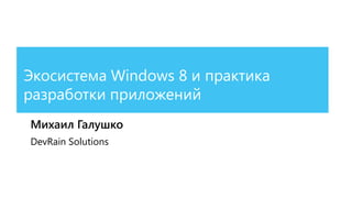 Экосистема Windows 8 и практика
разработки приложений
Михаил Галушко
DevRain Solutions
 
