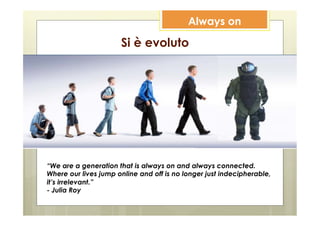 Always on

                      Si è evoluto




“We are a generation that is always on and always connected.
Where our lives jump online and off is no longer just indecipherable,
it’s irrelevant.”
- Julia Roy
 