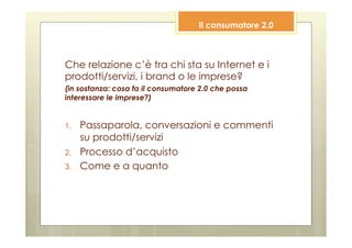 Il consumatore 2.0



Che relazione c’è tra chi sta su Internet e i
prodotti/servizi, i brand o le imprese?
(in sostanza: cosa fa il consumatore 2.0 che possa
interessare le imprese?)


1.    Passaparola, conversazioni e commenti
      su prodotti/servizi
2.    Processo d’acquisto
3.    Come e a quanto
 