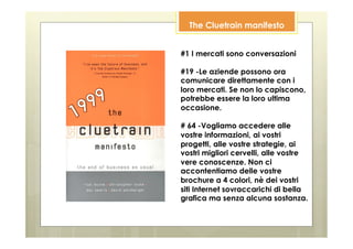 The Cluetrain manifesto


#1 I mercati sono conversazioni

#19 -Le aziende possono ora
comunicare direttamente con i
loro mercati. Se non lo capiscono,
potrebbe essere la loro ultima
occasione.

# 64 -Vogliamo accedere alle
vostre informazioni, ai vostri
progetti, alle vostre strategie, ai
vostri migliori cervelli, alle vostre
vere conoscenze. Non ci
accontentiamo delle vostre
brochure a 4 colori, nè dei vostri
siti Internet sovraccarichi di bella
grafica ma senza alcuna sostanza.
 