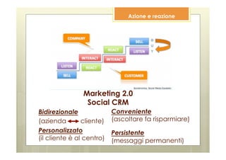 Azione e reazione




                Marketing 2.0
                 Social CRM
Bidirezionale              Conveniente
(azienda        cliente)   (ascoltare fa risparmiare)
Personalizzato             Persistente
(il cliente è al centro)   (messaggi permanenti)
 