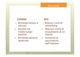 Pro e contro




      CONTRO                   PRO
1.    Richiede tempo e   1.    Riduce i costi di
      denaro                   advertising
2.    Risultati nel      2.    Riduce il costo di
      medio-lungo              acquisizione di un
      periodo                  cliente
3.    Richiede persone   3.    Aumenta la
      dedicate                 reputazione
                               dell’impresa
 