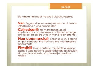 Consigli



Sul web e nei social network bisogna essere:

Veri: fingere di non avere problemi o di essere
infallibili non è una buona idea.
Coinvolgenti: nel mare magnum di
contenuto e conversazioni su internet, emerge
chi riesce ad essere utile in maniera divertente.
Non commerciali: il cliente lo sa, il brand
è lì per vendere, ma non occorre ricordarglielo
ogni istante.
Flessibili: in un contesto mutevole e veloce
come il web occorre saper adattarsi a situazioni
diverse (favorevoli e sfavorevoli)in maniera
rapida
 