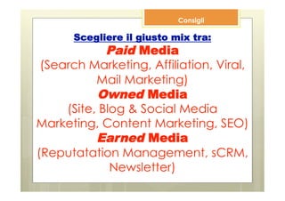 Consigli

      Scegliere il giusto mix tra:
             Paid Media
 (Search Marketing, Affiliation, Viral,
           Mail Marketing)
           Owned Media
     (Site, Blog & Social Media
Marketing, Content Marketing, SEO)
           Earned Media
(Reputatation Management, sCRM,
              Newsletter)
 