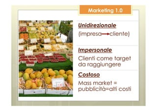 Marketing 1.0

Unidirezionale
(impresa cliente)

Impersonale
Clienti come target
da raggiungere
Costoso
Mass market =
pubblicità=alti costi
 