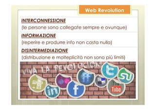 Web Revolution
INTERCONNESSIONE
(le persone sono collegate sempre e ovunque)
INFORMAZIONE
(reperire e produrre info non costa nulla)
DISINTERMEDIAZIONE
(distribuzione e molteplicità non sono più limiti)
 