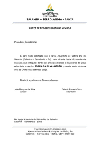 SALAMIM – SERROLÂNDIA - BAHIA


                CARTA DE RECOMENDAÇÃO DE MEMBRO




Prezado(a) Secretário(a),




      É com muita satisfação que a Igreja Adventista do Sétimo Dia de
Salamim (Salamim – Serrolândia - Ba), vem através desta informar-lhe da
situação Ativa e Regular, dentro dos princípios bíblicos e doutrinários da Igreja
Adventista, a membro SORAIA DA SILVA JORDÃO, podendo, assim, atuar na
obra de Cristo nesta estimada Igreja.




      Desde já agradecemos. Deus os abençoe.



João Marques da Silva                                 Odemir Rosa da Silva
      Ancião                                             Secretário




De: Igreja Adventista do Sétimo Dia de Salamim
Salamim – Serrolândia – Bahia


                   www.iasdsalamim.blogspot.com
             Avenida Deocleciano Rodrigues de Mello, Sn
            Salamim – Serrolândia – Bahia. CEP 44710-000
 