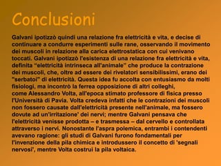 Conclusioni
Galvani ipotizzò quindi una relazione fra elettricità e vita, e decise di
continuare a condurre esperimenti sulle rane, osservando il movimento
dei muscoli in relazione alla carica elettrostatica con cui venivano
toccati. Galvani ipotizzò l'esistenza di una relazione fra elettricità e vita,
definita “elettricità intrinseca all'animale” che produce la contrazione
dei muscoli, che, oltre ad essere dei rivelatori sensibilissimi, erano dei
"serbatoi" di elettricità. Questa idea fu accolta con entusiasmo da molti
fisiologi, ma incontrò la ferrea opposizione di altri colleghi,
come Alessandro Volta, all'epoca stimato professore di fisica presso
l'Università di Pavia. Volta credeva infatti che le contrazioni dei muscoli
non fossero causate dall'elettricità presente nell'animale, ma fossero
dovute ad un'irritazione' dei nervi; mentre Galvani pensava che
l'elettricità venisse prodotta – e trasmessa – dal cervello e controllata
attraverso i nervi. Nonostante l'aspra polemica, entrambi i contendenti
avevano ragione: gli studi di Galvani furono fondamentali per
l'invenzione della pila chimica e introdussero il concetto di 'segnali
nervosi', mentre Volta costruì la pila voltaica.
 