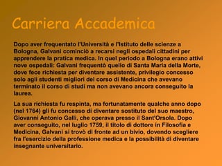Dopo aver frequentato l'Università e l'Istituto delle scienze a
Bologna, Galvani cominciò a recarsi negli ospedali cittadini per
apprendere la pratica medica. In quel periodo a Bologna erano attivi
nove ospedali: Galvani frequentò quello di Santa Maria della Morte,
dove fece richiesta per diventare assistente, privilegio concesso
solo agli studenti migliori del corso di Medicina che avevano
terminato il corso di studi ma non avevano ancora conseguito la
laurea.
La sua richiesta fu respinta, ma fortunatamente qualche anno dopo
(nel 1764) gli fu concesso di diventare sostituto del suo maestro,
Giovanni Antonio Galli, che operava presso il Sant'Orsola. Dopo
aver conseguito, nel luglio 1759, il titolo di dottore in Filosofia e
Medicina, Galvani si trovò di fronte ad un bivio, dovendo scegliere
fra l'esercizio della professione medica e la possibilità di diventare
insegnante universitario.
Carriera Accademica
 