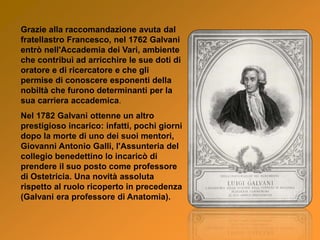 Grazie alla raccomandazione avuta dal
fratellastro Francesco, nel 1762 Galvani
entrò nell'Accademia dei Vari, ambiente
che contribuì ad arricchire le sue doti di
oratore e di ricercatore e che gli
permise di conoscere esponenti della
nobiltà che furono determinanti per la
sua carriera accademica.
Nel 1782 Galvani ottenne un altro
prestigioso incarico: infatti, pochi giorni
dopo la morte di uno dei suoi mentori,
Giovanni Antonio Galli, l'Assunteria del
collegio benedettino lo incaricò di
prendere il suo posto come professore
di Ostetricia. Una novità assoluta
rispetto al ruolo ricoperto in precedenza
(Galvani era professore di Anatomia).
 