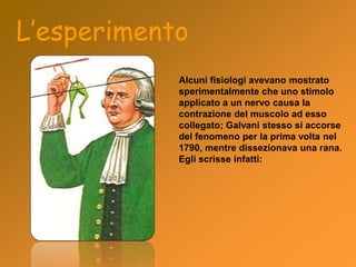 L’esperimento
Alcuni fisiologi avevano mostrato
sperimentalmente che uno stimolo
applicato a un nervo causa la
contrazione del muscolo ad esso
collegato; Galvani stesso si accorse
del fenomeno per la prima volta nel
1790, mentre dissezionava una rana.
Egli scrisse infatti:
 