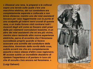 « Dissecai una rana, la preparai e la collocai
sopra una tavola sulla quale c'era una
macchina elettrica, dal cui conduttore era
completamente separata e collocata a non
breve distanza; mentre uno dei miei assistenti
toccava per caso leggermente con la punta di
uno scalpello gli interni nervi crurali di questa
rana, a un tratto furono visti contrarsi tutti i
muscoli degli arti come se fossero stati presi
dalle più veementi convulsioni tossiche. A un
altro dei miei assistenti che mi era più vicino,
mentre stavo tentando altre nuove esperienze
elettriche, parve dì avvertire che il fenomeno
succedesse proprio quando si faceva
scoccare una scintilla dal conduttore della
macchina. Ammirato dalle novità della cosa,
subito avvertì me che ero completamente
assorto e meco stesso d'altre cose ragionavo.
Mi accese subito un incredibile desiderio di
ripetere l'esperienza e di portare in luce ciò
che di occulto c'era ancora nel fenomeno. »
(Luigi Galvani)
 