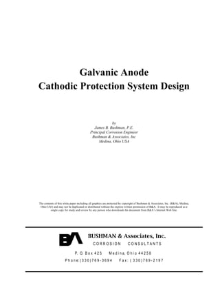 Galvanic Anode
Cathodic Protection System Design


                                                        by
                                             James B. Bushman, P.E.
                                           Principal Corrosion Engineer
                                            Bushman & Associates, Inc
                                                Medina, Ohio USA




The contents of this white paper including all graphics are protected by copyright of Bushman & Associates, Inc. (B&A), Medina,
 Ohio USA and may not be duplicated or distributed without the express written permission of B&A. It may be reproduced as a
         single copy for study and review by any person who downloads the document from B&A’s Internet Web Site.




                                         BUSHMAN & Associates, Inc.
                                             CORROSION                     CONSULTANTS

                              P. O. B o x 4 2 5            M e d i n a, O h i o 4 4 2 5 6
                      P h o n e: ( 3 3 0 ) 7 6 9 - 3 6 9 4         Fax: ( 330)769-2197
 