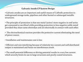 Galvanic Anode CP System Design
• Galvanic anodes are an important and useful means of Cathodic protection to
underground storage tanks, pipelines and other buried or submerged metallic
structures.
• The principle of protection is that one metal (active) more negative in emf series
get consumed or sacrificed while providing protection to less negative noble metal
provided they share same electrolyte and are electrically in contact with each other.
• The electrochemical reaction provides the protective current eliminating the need
of power source.
• Installation and maintenance cost is low.
• Efficient and non interfering because of relatively low current and well distributed
output is maintained and hence no interferences result.
• The small potential difference or driving potential results in a very low current
which severely limits its use in large structures and poorly coated structures.
 