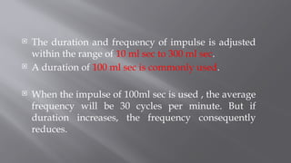  The duration and frequency of impulse is adjusted
within the range of 10 ml sec to 300 ml sec.
 A duration of 100 ml sec is commonly used.
 When the impulse of 100ml sec is used , the average
frequency will be 30 cycles per minute. But if
duration increases, the frequency consequently
reduces.
 