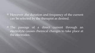  However ,the duration and frequency of the current
can be selected by the therapist as desired.
 The passage of a direct current through an
electrolyte causes chemical changes to take place at
the electrodes.
 