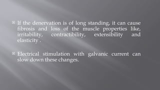  If the denervation is of long standing, it can cause
fibrosis and loss of the muscle properties like,
irritability, contractibility, extensibility and
elasticity .
 Electrical stimulation with galvanic current can
slow down these changes.
 