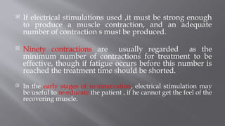  If electrical stimulations used ,it must be strong enough
to produce a muscle contraction, and an adequate
number of contraction s must be produced.
 Ninety contractions are usually regarded as the
minimum number of contractions for treatment to be
effective, though if fatigue occurs before this number is
reached the treatment time should be shorted.
 In the early stages of re-innervation, electrical stimulation may
be useful to re-educate the patient , if he cannot get the feel of the
recovering muscle.
 